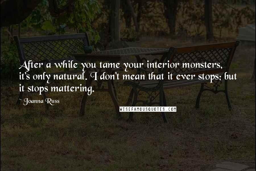 Joanna Russ Quotes: After a while you tame your interior monsters, it's only natural. I don't mean that it ever stops; but it stops mattering.