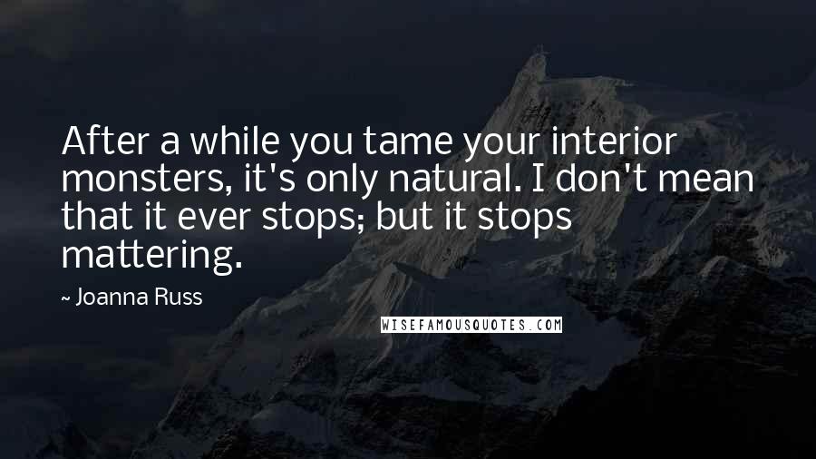 Joanna Russ Quotes: After a while you tame your interior monsters, it's only natural. I don't mean that it ever stops; but it stops mattering.