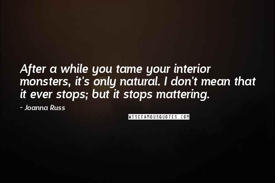 Joanna Russ Quotes: After a while you tame your interior monsters, it's only natural. I don't mean that it ever stops; but it stops mattering.