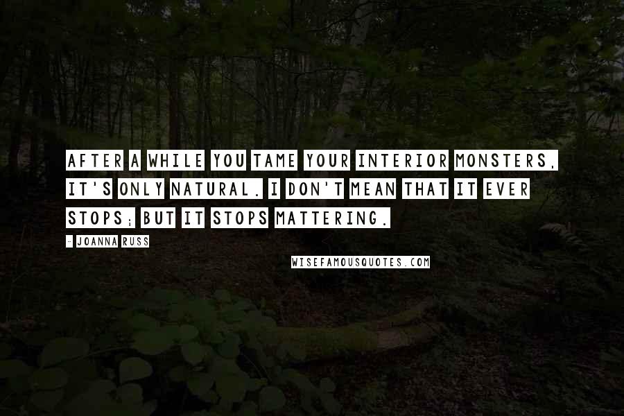 Joanna Russ Quotes: After a while you tame your interior monsters, it's only natural. I don't mean that it ever stops; but it stops mattering.