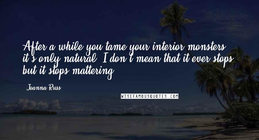 Joanna Russ Quotes: After a while you tame your interior monsters, it's only natural. I don't mean that it ever stops; but it stops mattering.