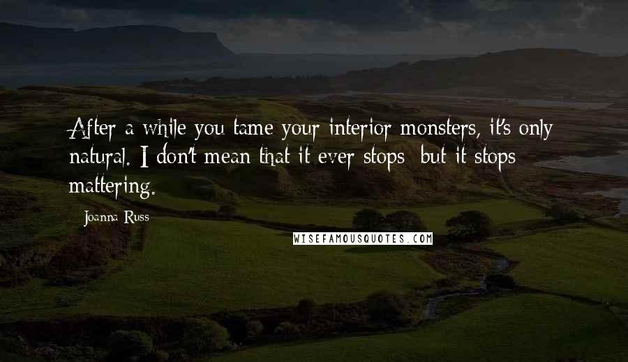 Joanna Russ Quotes: After a while you tame your interior monsters, it's only natural. I don't mean that it ever stops; but it stops mattering.