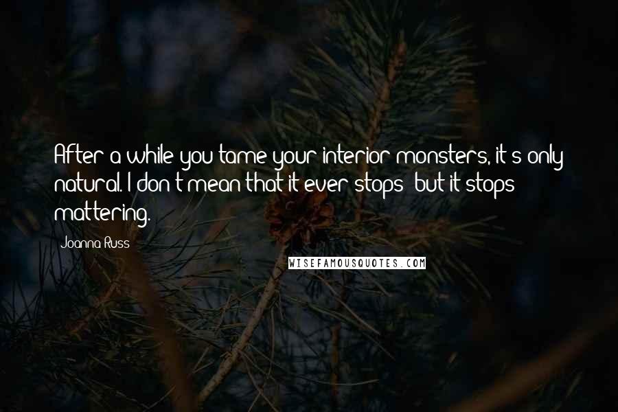 Joanna Russ Quotes: After a while you tame your interior monsters, it's only natural. I don't mean that it ever stops; but it stops mattering.