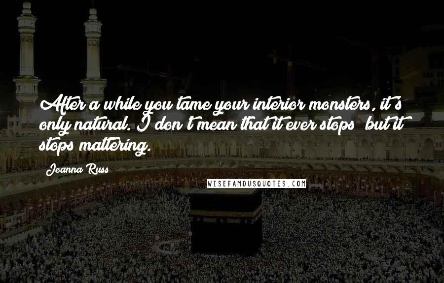 Joanna Russ Quotes: After a while you tame your interior monsters, it's only natural. I don't mean that it ever stops; but it stops mattering.