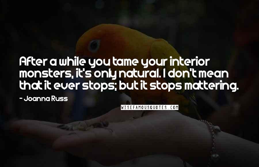 Joanna Russ Quotes: After a while you tame your interior monsters, it's only natural. I don't mean that it ever stops; but it stops mattering.