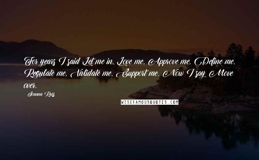 Joanna Russ Quotes: For years I said Let me in, Love me, Approve me, Define me, Regulate me, Validate me, Support me. Now I say Move over.