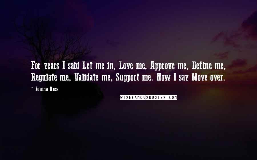 Joanna Russ Quotes: For years I said Let me in, Love me, Approve me, Define me, Regulate me, Validate me, Support me. Now I say Move over.