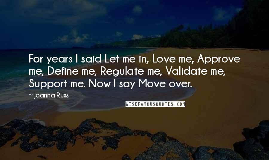 Joanna Russ Quotes: For years I said Let me in, Love me, Approve me, Define me, Regulate me, Validate me, Support me. Now I say Move over.