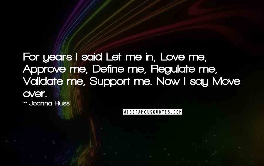 Joanna Russ Quotes: For years I said Let me in, Love me, Approve me, Define me, Regulate me, Validate me, Support me. Now I say Move over.