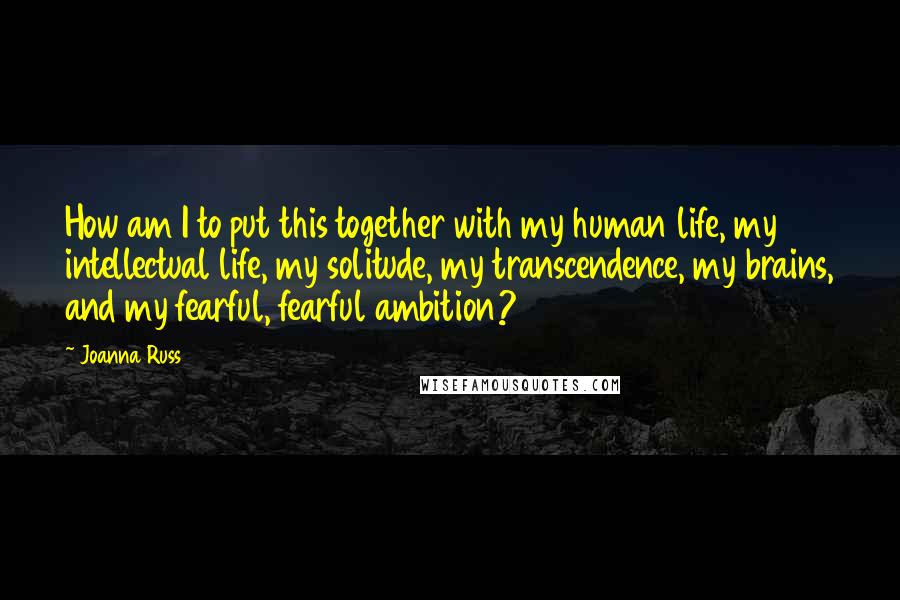 Joanna Russ Quotes: How am I to put this together with my human life, my intellectual life, my solitude, my transcendence, my brains, and my fearful, fearful ambition?