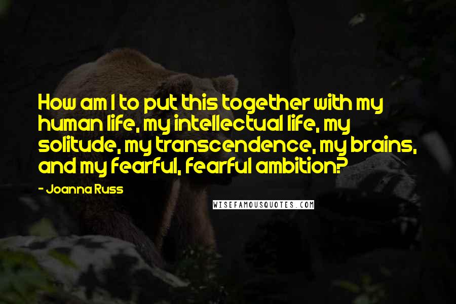 Joanna Russ Quotes: How am I to put this together with my human life, my intellectual life, my solitude, my transcendence, my brains, and my fearful, fearful ambition?