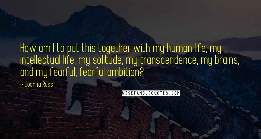 Joanna Russ Quotes: How am I to put this together with my human life, my intellectual life, my solitude, my transcendence, my brains, and my fearful, fearful ambition?