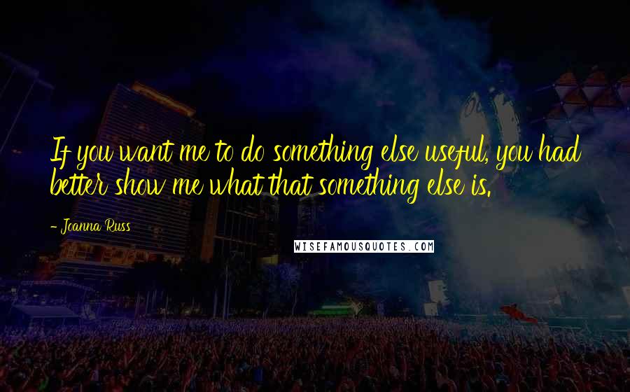 Joanna Russ Quotes: If you want me to do something else useful, you had better show me what that something else is.