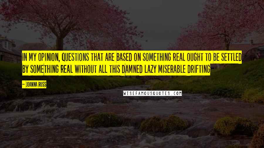 Joanna Russ Quotes: In my opinion, questions that are based on something real ought to be settled by something real without all this damned lazy miserable drifting