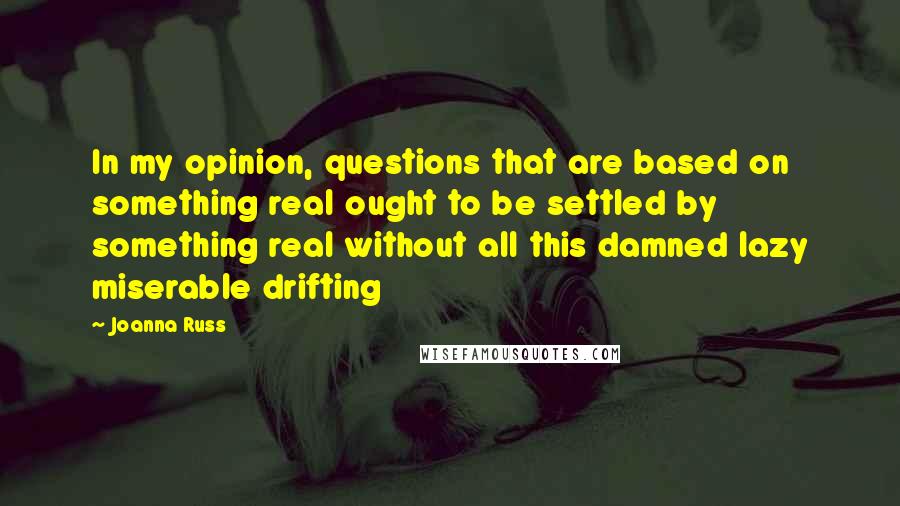 Joanna Russ Quotes: In my opinion, questions that are based on something real ought to be settled by something real without all this damned lazy miserable drifting