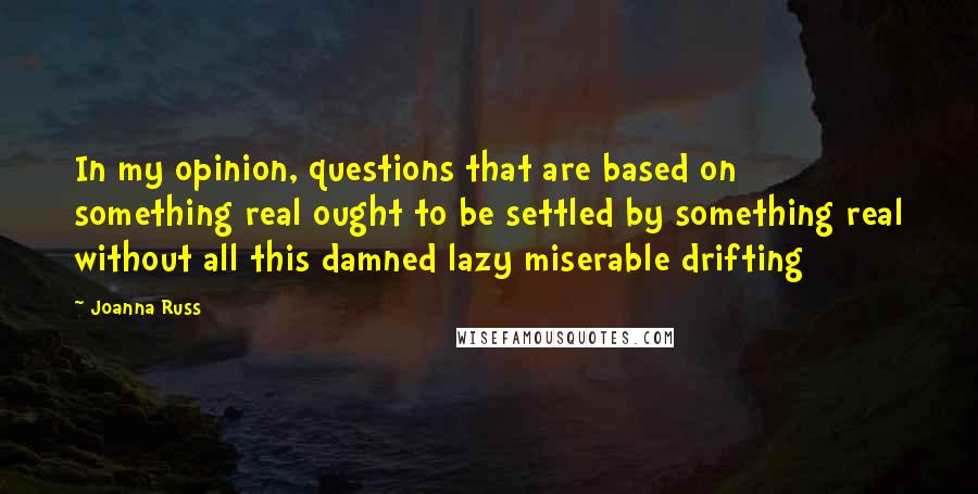 Joanna Russ Quotes: In my opinion, questions that are based on something real ought to be settled by something real without all this damned lazy miserable drifting