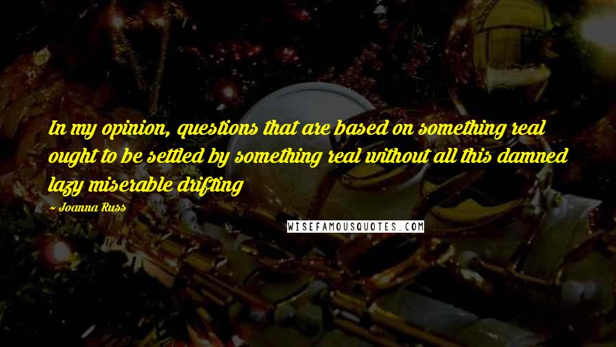 Joanna Russ Quotes: In my opinion, questions that are based on something real ought to be settled by something real without all this damned lazy miserable drifting