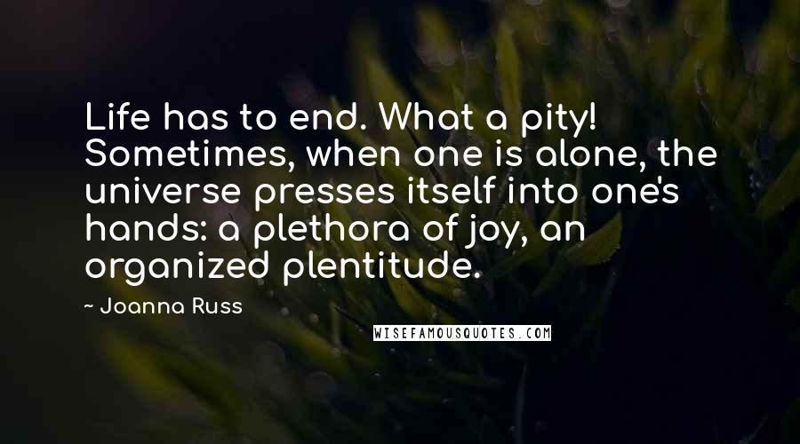 Joanna Russ Quotes: Life has to end. What a pity! Sometimes, when one is alone, the universe presses itself into one's hands: a plethora of joy, an organized plentitude.