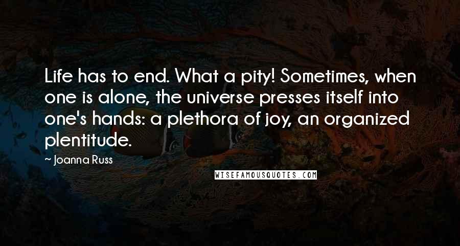 Joanna Russ Quotes: Life has to end. What a pity! Sometimes, when one is alone, the universe presses itself into one's hands: a plethora of joy, an organized plentitude.