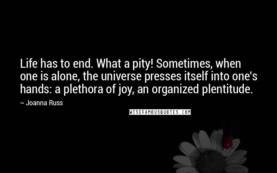 Joanna Russ Quotes: Life has to end. What a pity! Sometimes, when one is alone, the universe presses itself into one's hands: a plethora of joy, an organized plentitude.
