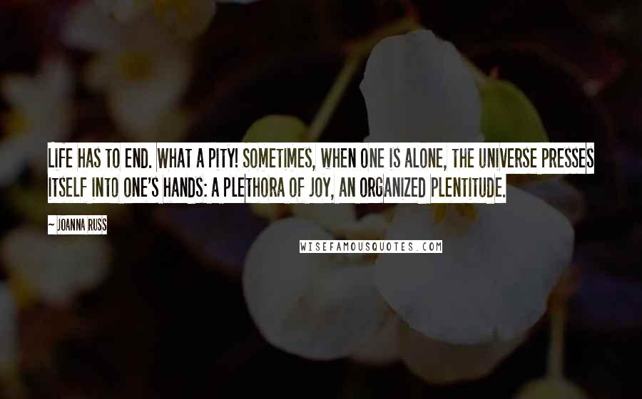 Joanna Russ Quotes: Life has to end. What a pity! Sometimes, when one is alone, the universe presses itself into one's hands: a plethora of joy, an organized plentitude.