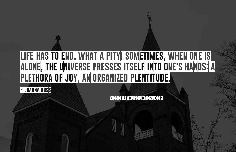 Joanna Russ Quotes: Life has to end. What a pity! Sometimes, when one is alone, the universe presses itself into one's hands: a plethora of joy, an organized plentitude.