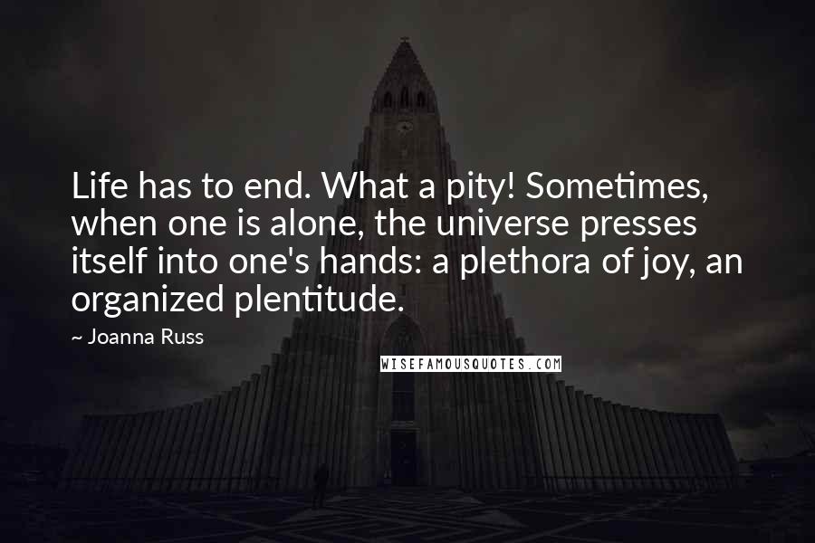 Joanna Russ Quotes: Life has to end. What a pity! Sometimes, when one is alone, the universe presses itself into one's hands: a plethora of joy, an organized plentitude.