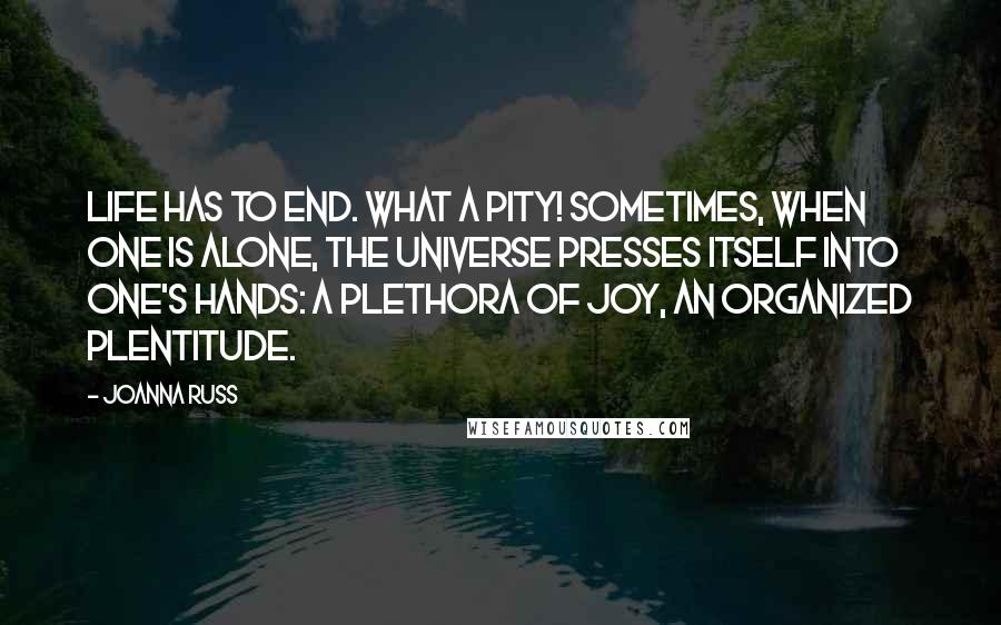 Joanna Russ Quotes: Life has to end. What a pity! Sometimes, when one is alone, the universe presses itself into one's hands: a plethora of joy, an organized plentitude.