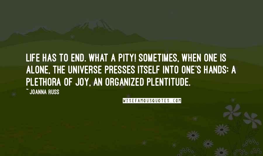 Joanna Russ Quotes: Life has to end. What a pity! Sometimes, when one is alone, the universe presses itself into one's hands: a plethora of joy, an organized plentitude.