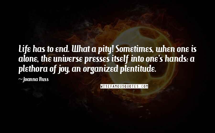 Joanna Russ Quotes: Life has to end. What a pity! Sometimes, when one is alone, the universe presses itself into one's hands: a plethora of joy, an organized plentitude.