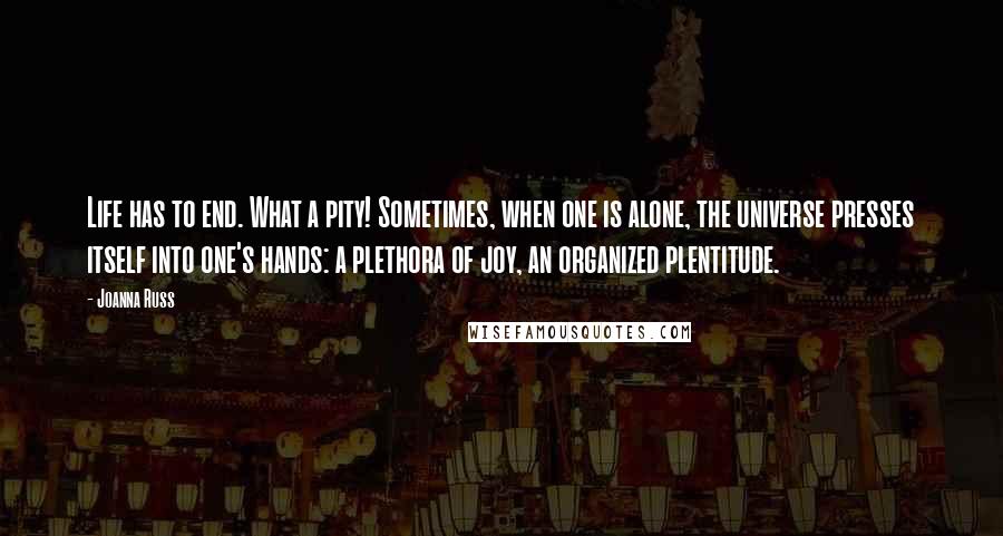 Joanna Russ Quotes: Life has to end. What a pity! Sometimes, when one is alone, the universe presses itself into one's hands: a plethora of joy, an organized plentitude.