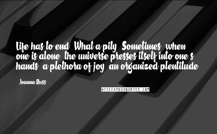 Joanna Russ Quotes: Life has to end. What a pity! Sometimes, when one is alone, the universe presses itself into one's hands: a plethora of joy, an organized plentitude.