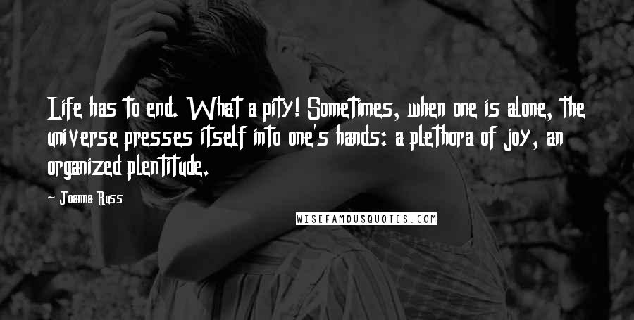 Joanna Russ Quotes: Life has to end. What a pity! Sometimes, when one is alone, the universe presses itself into one's hands: a plethora of joy, an organized plentitude.