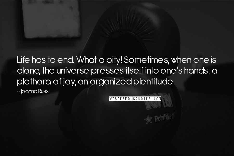 Joanna Russ Quotes: Life has to end. What a pity! Sometimes, when one is alone, the universe presses itself into one's hands: a plethora of joy, an organized plentitude.