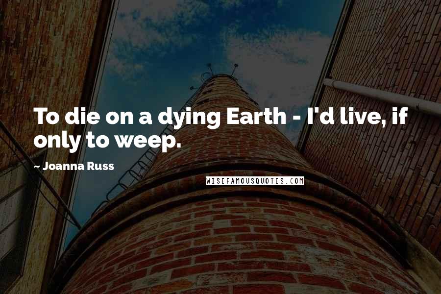 Joanna Russ Quotes: To die on a dying Earth - I'd live, if only to weep.