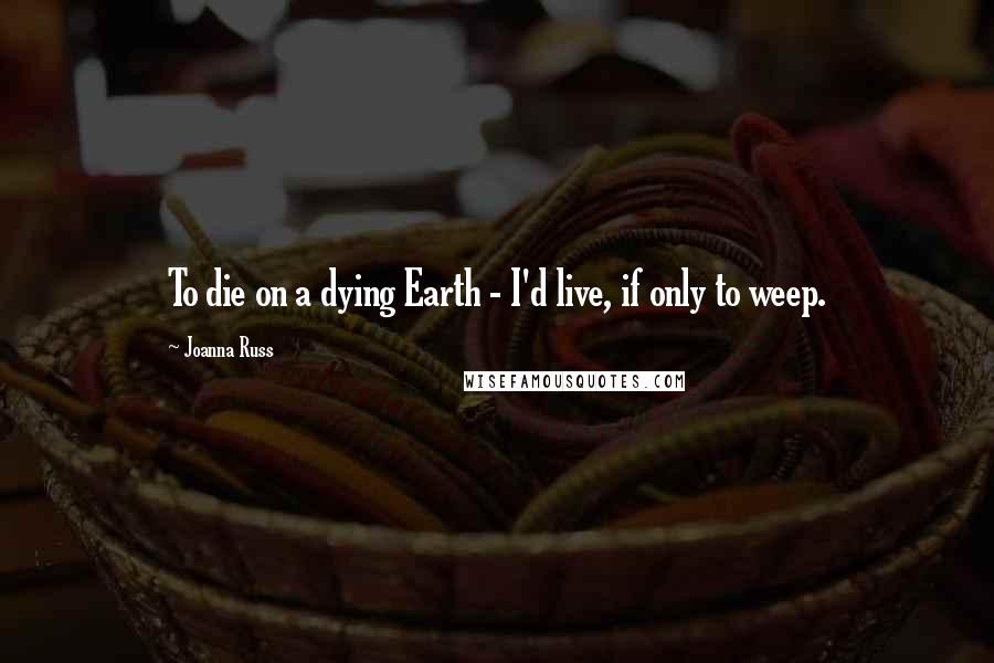 Joanna Russ Quotes: To die on a dying Earth - I'd live, if only to weep.