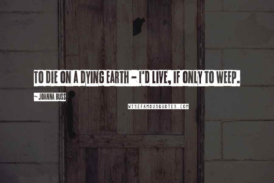 Joanna Russ Quotes: To die on a dying Earth - I'd live, if only to weep.