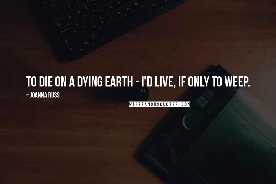 Joanna Russ Quotes: To die on a dying Earth - I'd live, if only to weep.