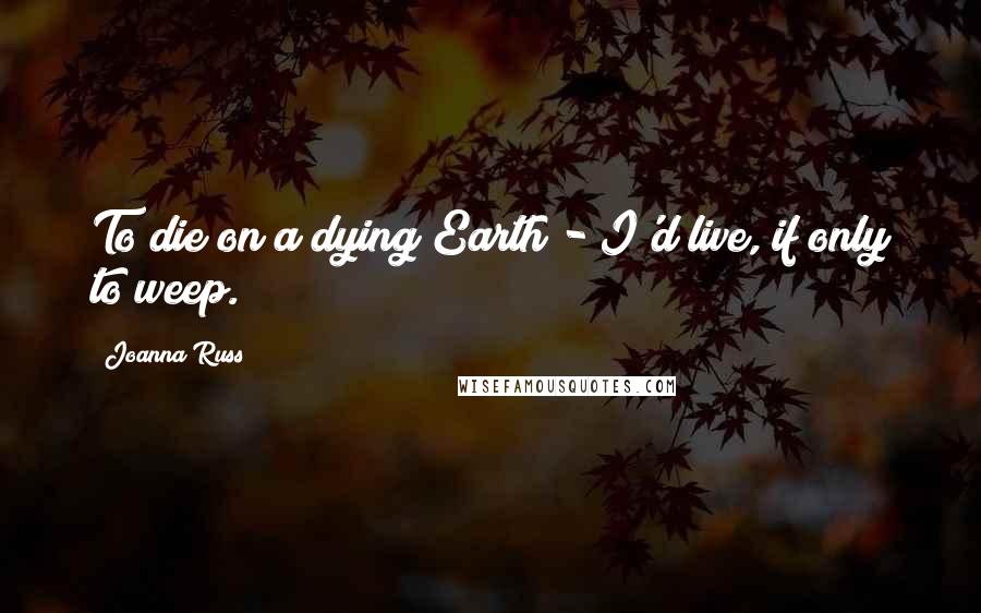 Joanna Russ Quotes: To die on a dying Earth - I'd live, if only to weep.