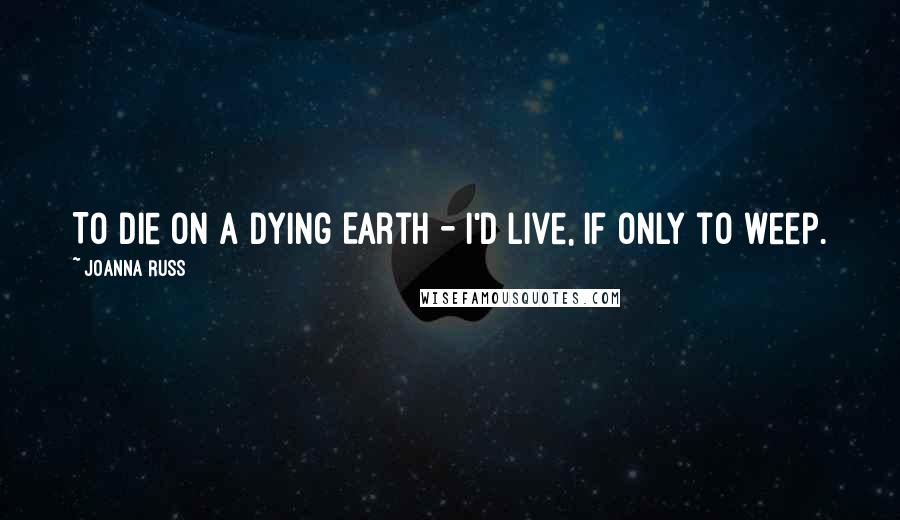 Joanna Russ Quotes: To die on a dying Earth - I'd live, if only to weep.