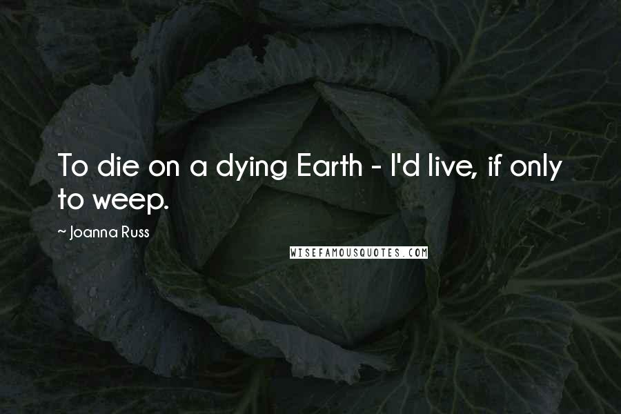 Joanna Russ Quotes: To die on a dying Earth - I'd live, if only to weep.