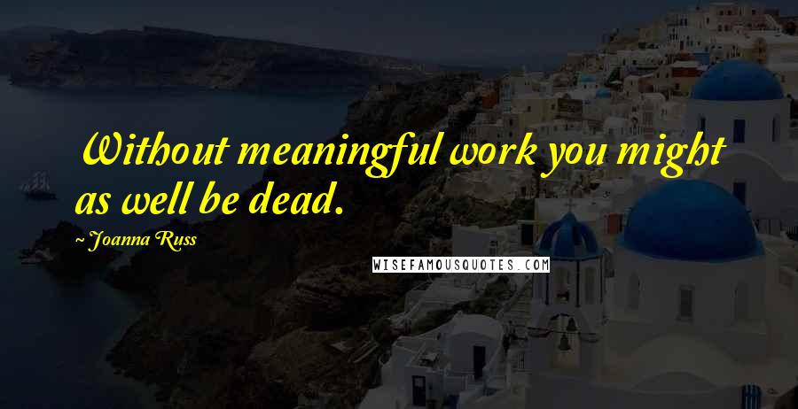 Joanna Russ Quotes: Without meaningful work you might as well be dead.