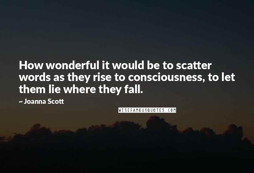 Joanna Scott Quotes: How wonderful it would be to scatter words as they rise to consciousness, to let them lie where they fall.