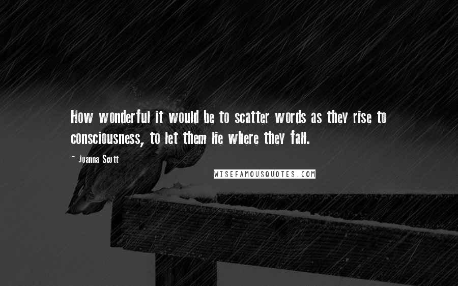 Joanna Scott Quotes: How wonderful it would be to scatter words as they rise to consciousness, to let them lie where they fall.