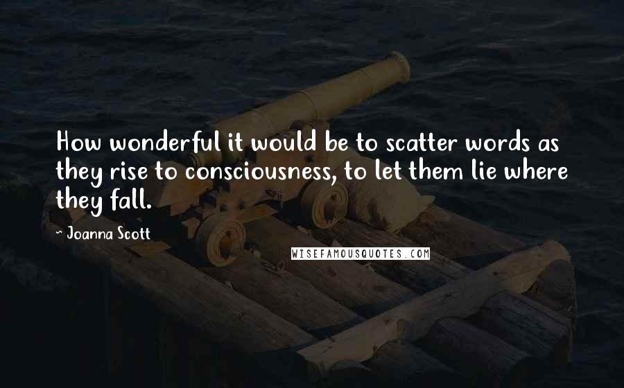 Joanna Scott Quotes: How wonderful it would be to scatter words as they rise to consciousness, to let them lie where they fall.