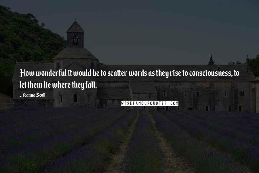 Joanna Scott Quotes: How wonderful it would be to scatter words as they rise to consciousness, to let them lie where they fall.