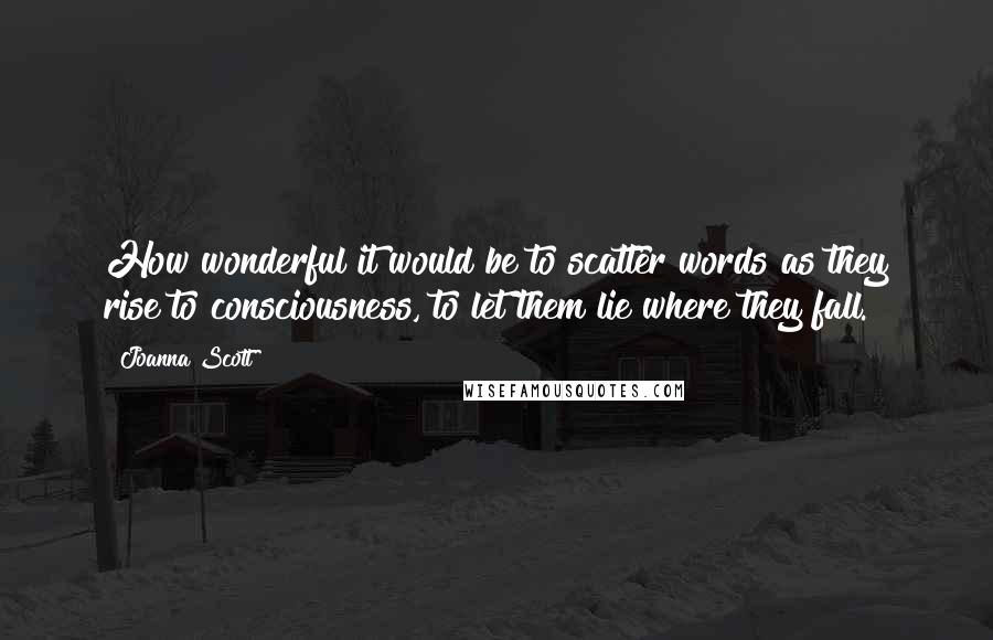 Joanna Scott Quotes: How wonderful it would be to scatter words as they rise to consciousness, to let them lie where they fall.