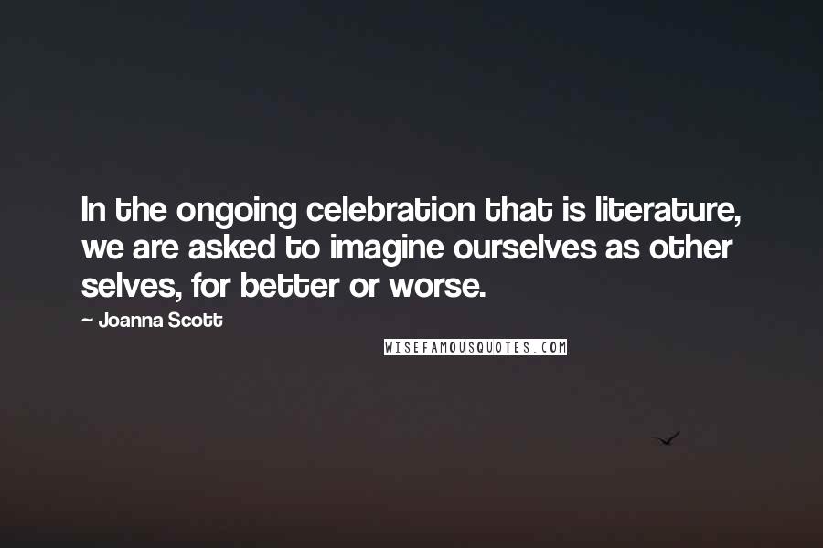 Joanna Scott Quotes: In the ongoing celebration that is literature, we are asked to imagine ourselves as other selves, for better or worse.