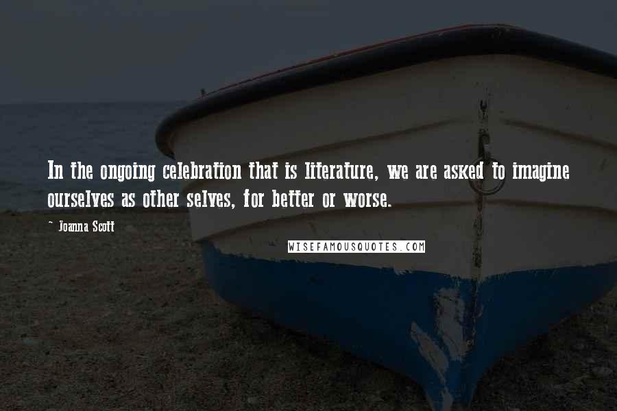 Joanna Scott Quotes: In the ongoing celebration that is literature, we are asked to imagine ourselves as other selves, for better or worse.