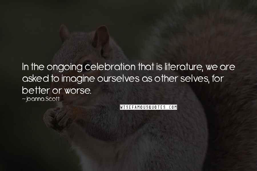 Joanna Scott Quotes: In the ongoing celebration that is literature, we are asked to imagine ourselves as other selves, for better or worse.